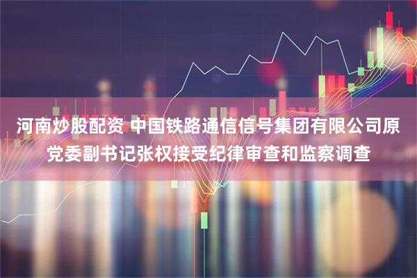 河南炒股配资 中国铁路通信信号集团有限公司原党委副书记张权接受纪律审查和监察调查