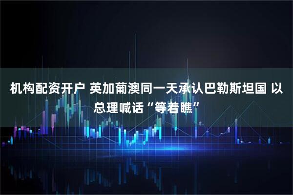 机构配资开户 英加葡澳同一天承认巴勒斯坦国 以总理喊话“等着瞧”