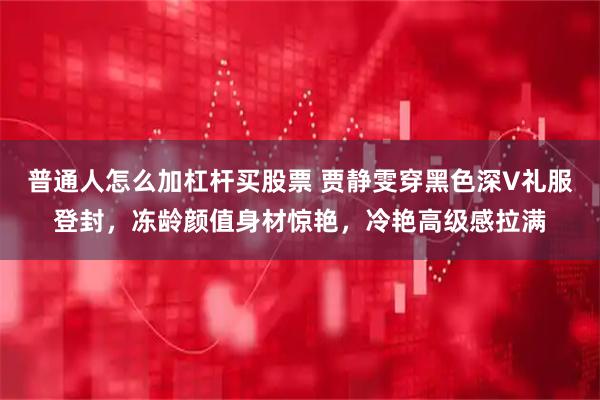 普通人怎么加杠杆买股票 贾静雯穿黑色深V礼服登封,冻龄颜值身材惊艳,冷艳高级感拉满