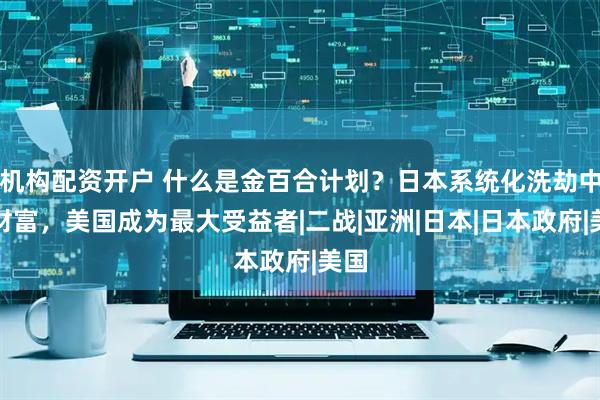 机构配资开户 什么是金百合计划？日本系统化洗劫中国财富，美国成为最大受益者|二战|亚洲|日本|日本政府|美国
