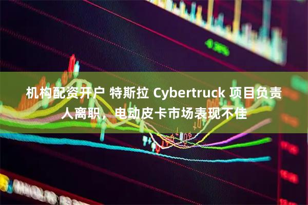 机构配资开户 特斯拉 Cybertruck 项目负责人离职，电动皮卡市场表现不佳