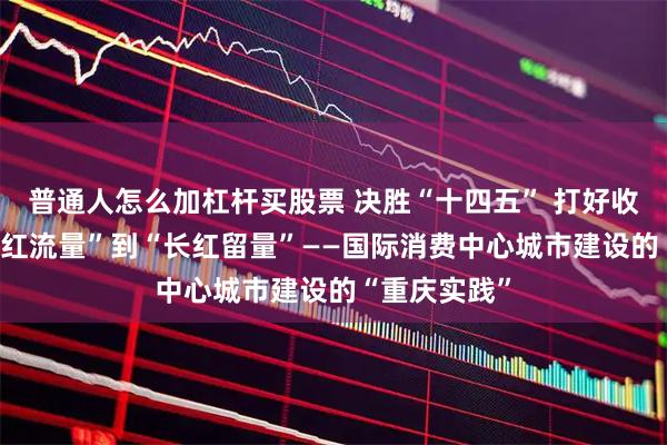 普通人怎么加杠杆买股票 决胜“十四五” 打好收官战|从“网红流量”到“长红留量”——国际消费中心城市建设的“重庆实践”