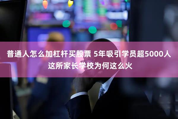 普通人怎么加杠杆买股票 5年吸引学员超5000人 这所家长学校为何这么火