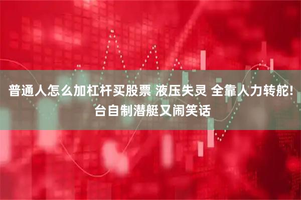 普通人怎么加杠杆买股票 液压失灵 全靠人力转舵! 台自制潜艇又闹笑话