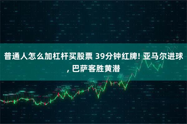 普通人怎么加杠杆买股票 39分钟红牌! 亚马尔进球, 巴萨客胜黄潜