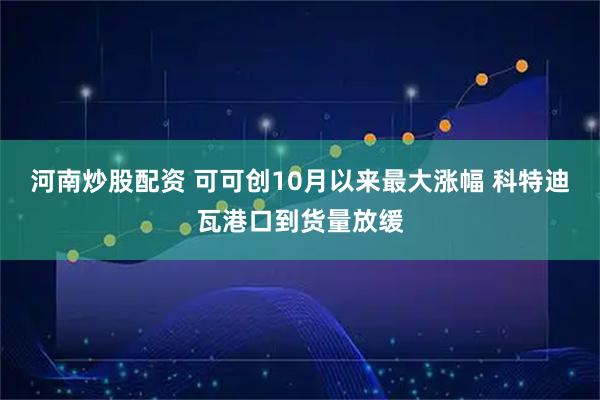 河南炒股配资 可可创10月以来最大涨幅 科特迪瓦港口到货量放缓