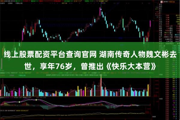 线上股票配资平台查询官网 湖南传奇人物魏文彬去世，享年76岁，曾推出《快乐大本营》