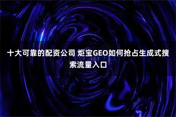 十大可靠的配资公司 炬宝GEO如何抢占生成式搜索流量入口