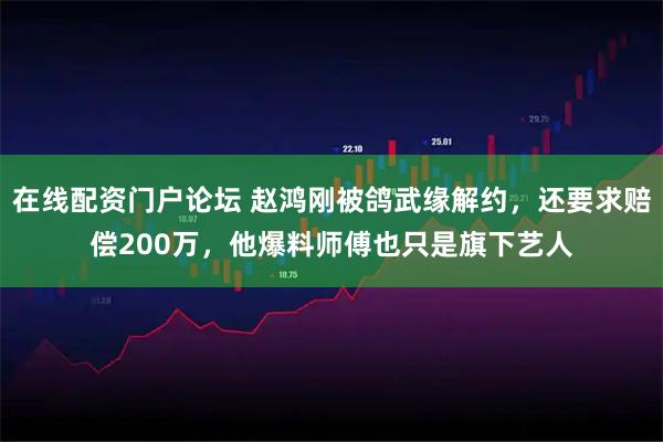 在线配资门户论坛 赵鸿刚被鸽武缘解约，还要求赔偿200万，他爆料师傅也只是旗下艺人