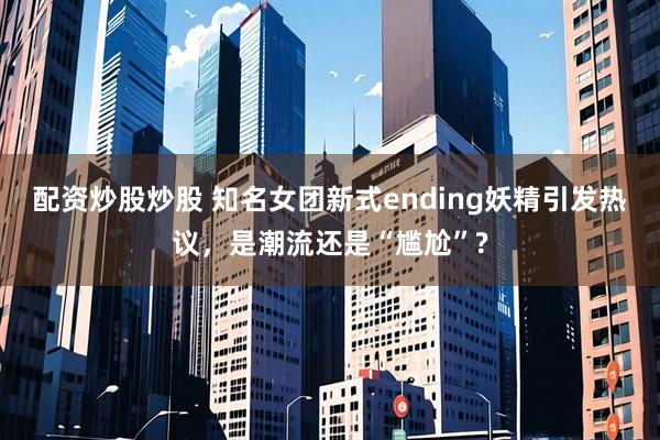 配资炒股炒股 知名女团新式ending妖精引发热议，是潮流还是“尴尬”?