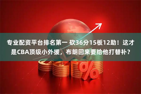 专业配资平台排名第一 砍36分15板12助！这才是CBA顶级小外援，布朗回来要给他打替补？