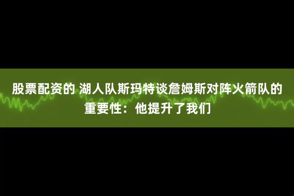 股票配资的 湖人队斯玛特谈詹姆斯对阵火箭队的重要性：他提升了我们