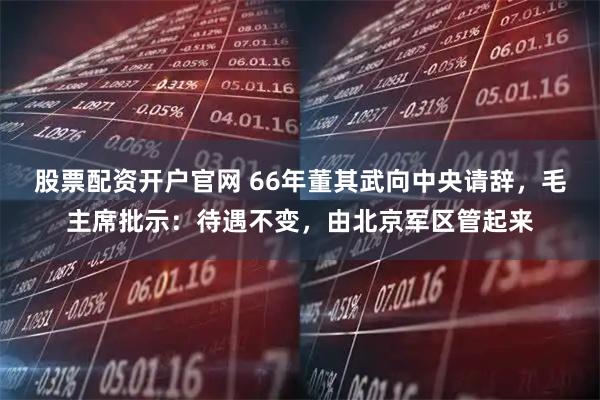 股票配资开户官网 66年董其武向中央请辞，毛主席批示：待遇不变，由北京军区管起来