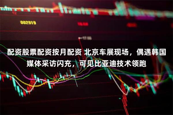 配资股票配资按月配资 北京车展现场，偶遇韩国媒体采访闪充，可见比亚迪技术领跑