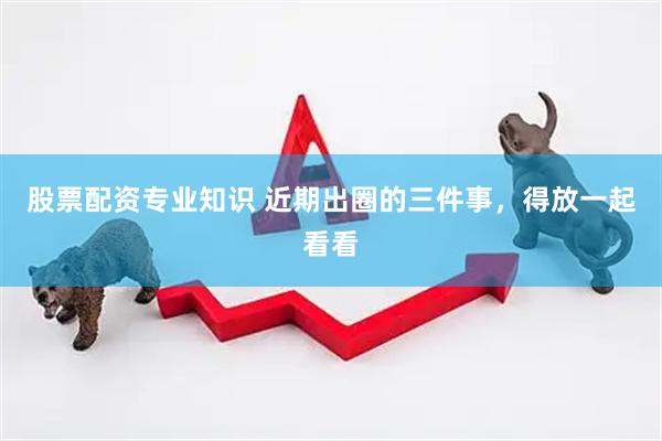 股票配资专业知识 近期出圈的三件事,得放一起看看