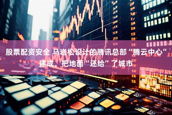 股票配资安全 马岩松设计的腾讯总部“腾云中心”建成，把地面“还给”了城市