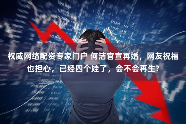 权威网络配资专家门户 何洁官宣再婚，网友祝福也担心，已经四个娃了，会不会再生?